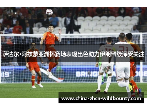 萨达尔·阿兹蒙亚洲杯赛场表现出色助力伊朗晋级深受关注 萨达尔·阿兹蒙亚洲杯赛场表现出色助力伊朗晋级深受关注