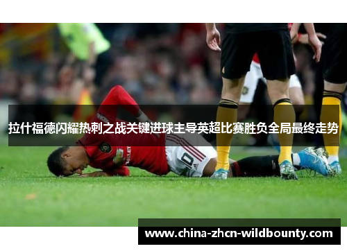 拉什福德闪耀热刺之战关键进球主导英超比赛胜负全局最终走势 拉什福德闪耀热刺之战关键进球主导英超比赛胜负全局最终走势