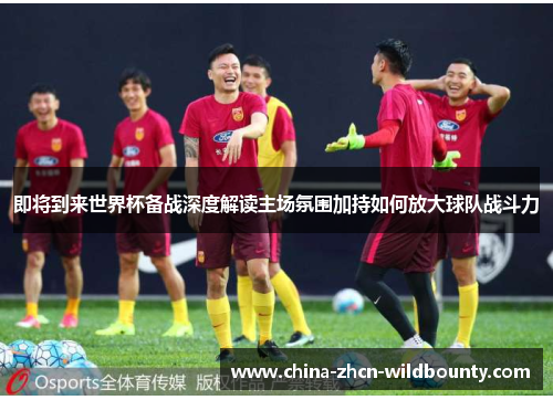 即将到来世界杯备战深度解读主场氛围加持如何放大球队战斗力 即将到来世界杯备战深度解读主场氛围加持如何放大球队战斗力