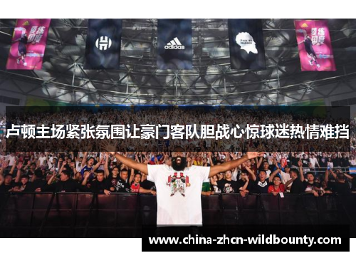 卢顿主场紧张氛围让豪门客队胆战心惊球迷热情难挡 卢顿主场紧张氛围让豪门客队胆战心惊球迷热情难挡