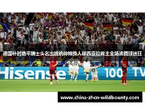 德国补时绝平瑞士头名出线纳帅神换人穆西亚拉救主全场沸腾球迷狂 德国补时绝平瑞士头名出线纳帅神换人穆西亚拉救主全场沸腾球迷狂