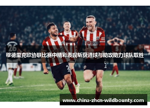 穆德里克欧协联比赛中精彩表现斩获进球与助攻助力球队取胜 穆德里克欧协联比赛中精彩表现斩获进球与助攻助力球队取胜