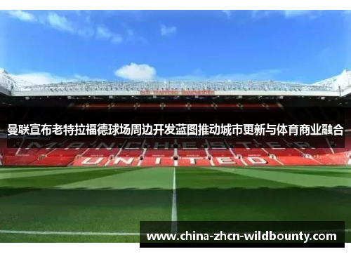 曼联宣布老特拉福德球场周边开发蓝图推动城市更新与体育商业融合 曼联宣布老特拉福德球场周边开发蓝图推动城市更新与体育商业融合